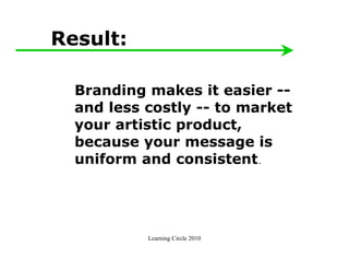 Result:

  Branding makes it easier --
  and less costly -- to market
  your artistic product,
  because your message is
  uniform and consistent.




           Learning Circle 2010
 