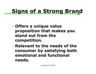 Signs of a Strong Brand

• Offers a unique value
  proposition that makes you
  stand out from the
  competition.
• Relevant to the needs of the
  consumer by satisfying both
  emotional and functional
  needs.
             Learning Circle 2010
 