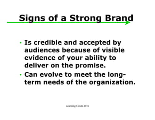 Signs of a Strong Brand

• Is credible and accepted by
  audiences because of visible
  evidence of your ability to
  deliver on the promise.
• Can evolve to meet the long-
  term needs of the organization.


             Learning Circle 2010
 
