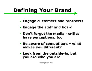 Defining Your Brand
  • Engage customers and prospects
  • Engage the staff and board
  • Don’t forget the media - critics
    have perceptions, too
  • Be aware of competitors – what
    makes you different?
  • Look from the outside-in, but
    you are who you are
             Learning Circle 2010
 