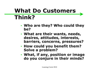 What Do Customers
Think?
 • Who are they? Who could they
   be?
 • What are their wants, needs,
   desires, attitudes, interests,
   barriers, concerns, pressures?
 • How could you benefit them?
   Solve a problem?
 • What, if any, position or image
   do you conjure in their minds?

            Learning Circle 2010
 