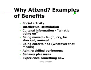 Why Attend? Examples
of Benefits
 • Social activity
 • Intellectual stimulation
 • Cultural information - “what’s
   going on”
 • Being moved - laugh, cry, be
   shocked, amazed
 • Being entertained (whatever that
   means)
 • Admire skilled performers
 • Sensory pleasures
 • Experience something new
            Learning Circle 2010
 