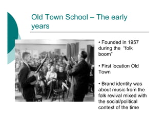 Old Town School – The early
years

                  • Founded in 1957
                  during the “folk
                  boom”

                  • First location Old
                  Town

                  • Brand identity was
                  about music from the
                  folk revival mixed with
                  the social/political
                  context of the time
 