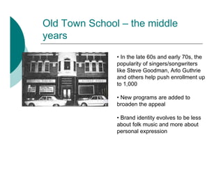 Old Town School – the middle
years
               • In the late 60s and early 70s, the
               popularity of singers/songwriters
               like Steve Goodman, Arlo Guthrie
               and others help push enrollment up
               to 1,000

               • New programs are added to
               broaden the appeal

               • Brand identity evolves to be less
               about folk music and more about
               personal expression
 