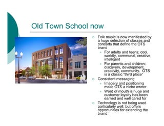 Old Town School now
                 Folk music is now manifested by
                 a huge selection of classes and
                 concerts that define the OTS
                 brand
                     For adults and teens; cool,
                     worldly, communal, creative,
                     intelligent
                     For parents and children;
                     discovery, development,
                     creativity, community. OTS
                     is a classic “third place”
                 Consistent messaging
                     Imagery and positioning
                     make OTS a niche owner
                     Word of mouth is huge and
                     customer loyalty has been
                     earned and well cared for
                 Technology is not being used
                 particularly well, but offers
                 opportunities for extending the
                 brand
 