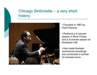 Chicago Sinfonietta – a very short
history

                         • Founded in 1987 by
                         Paul Freeman

                         • Performs a 4-concert
                         season in River Forest
                         and a 5-concert season at
                         Orchestra Hall

                         • Has made fourteen
                         commercial recordings
                         and conducted a number
                         of overseas tours
 