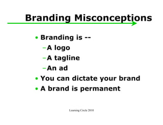 Branding Misconceptions

 • Branding is --
   –A logo
   –A tagline
   –An ad
 • You can dictate your brand
 • A brand is permanent


            Learning Circle 2010
 