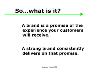 So…what is it?

  A brand is a promise of the
  experience your customers
  will receive.


  A strong brand consistently
  delivers on that promise.


          Learning Circle 2010
 