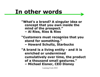 In other words
 "What’s a brand? A singular idea or
  concept that you own inside the
  mind of the prospect.”
  – Al Ries, Ries & Ries
 “Customers must recognize that you
   stand for something.”
   – Howard Schultz, Starbucks
 "A brand is a living entity - and it is
   enriched or undermined
   cumulatively over time, the product
   of a thousand small gestures."
   – Michael Eisner, CEO Disney
             Learning Circle 2010
 