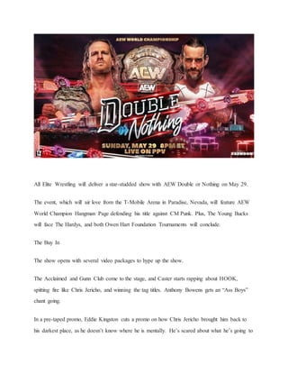 All Elite Wrestling will deliver a star-studded show with AEW Double or Nothing on May 29.
The event, which will air love from the T-Mobile Arena in Paradise, Nevada, will feature AEW
World Champion Hangman Page defending his title against CM Punk. Plus, The Young Bucks
will face The Hardys, and both Owen Hart Foundation Tournaments will conclude.
The Buy In
The show opens with several video packages to hype up the show.
The Acclaimed and Gunn Club come to the stage, and Caster starts rapping about HOOK,
spitting fire like Chris Jericho, and winning the tag titles. Anthony Bowens gets an “Ass Boys”
chant going.
In a pre-taped promo, Eddie Kingston cuts a promo on how Chris Jericho brought him back to
his darkest place, as he doesn’t know where he is mentally. He’s scared about what he’s going to
 