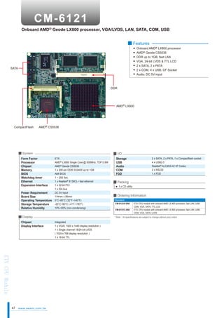 Onboard AMD® Geode LX800 processor, VGA/LVDS, LAN, SATA, COM, USB
■ Features
Onboard AMD® LX800 processor
AMD® Geode CS5536
DDR up to 1GB, fast LAN
VGA, 24-bit LVDS & TTL LCD
2 x SATA, 2 x PATA
2 x COM, 4 x USB, CF Socket
Audio, DC 5V input

SATA

DDR

AMD® LX800

CompactFlash

AMD® CS5536

■ System

Form Factor
Processor
Chipset
Memory
BIOS
Watchdog timer
Ethernet
Expansion Interface
Power Requirement
Board Size
Operating Temperature
Storage Temperature
Relative Humidity

■ I/O
ETX
AMD® LX800 Single Core @ 500MHz, TDP 0.9W
AMD® Geode CS5536
1 x 200-pin DDR 333/400 up to 1GB
AMI BIOS
1 ~ 255 Sec.
1 x Realtek® 8139CL+ fast ethernet
1 x 32-bit PCI
1 x ISA bus
DC 5V input
114mm x 95mm
0°C~60°C (32°F~140°F)
-20°C~80°C (-4°F~176°F)
10%~90% (non-condensing)

■ Display

Chipset
Display Interface

ETX CPU Module
47

www.aewin.com.tw

Storage
USB
Audio
COM
FDD

2 x SATA, 2 x PATA, 1 x Compactflash socket
4 x USB2.0
Realtek® ALC203 AC 97 Codec
2 x RS232
1 x FDD

■ Packing
1 x CD utility

■ Ordering Information
Standard
CM-6121A-050
CM-6121C-050

ETX CPU module with onboard AMD LX 800 processor, fast LAN, USB,
COM, VGA, SATA, TTL LCD
ETX CPU module with onboard AMD LX 800 processor, fast LAN, USB,
COM, VGA, SATA, LVDS

* Note：All specifications are subject to change without prior notice

Integrated
1 x VGA ( 1920 x 1440 display resolution )
1 x Single channel 18/24-bit LVDS
( 1024 x 768 display resolution )
1 x 18-bit TTL

 
