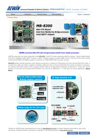 NO.033 Issue Date：2013/02/25
Home | Contact Us
AEWIN Launches Mini-ITX with 3rd generation Intel® Core mobile processor
AEWIN announces the latest embedded board-MB-8300, a Mini-ITX board supporting Intel® Ivy Bridge / Sandy Bridge Mobile
CPU with integrated Intel® QM77 Express chipset. Onboard display includes HDMI, DVI-D, VGA and 24-bit dual channel
LVDS and two DDR3 SO-DIMM supports a maximum of 16GB DDR3 1600 of system memory.
MB-8300 delivers flexible expansion slots allowing customers to install one PCI-Express X16 card and two Mini-PCIe cards. It
is built with a SIM card holder capable of installing a SIM card with a Full-size Mini-PCIe 3G module for wireless connection.
For half-size Mini-PCIe socket it also supports mSATA SSD as storage device (Optional). Furthermore it comes with a PCI-
Express X1 slot that can be paired with AEWIN’s riser card for an additional 1 ~ 3 PCI slots for various application. (Read
More)
Contact an AEWIN sales representative via e-mail at sales@aewin.com.tw to request detailed specifications and pricing
information. Additional product information is available on the AEWIN website at www.aewin.com.tw.
 