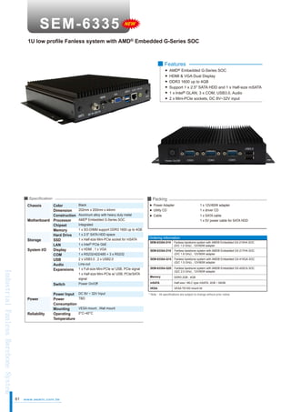 NEW

1U low profile Fanless system with AMD® Embedded G-Series SOC

■ Features
AMD® Embedded G-Series SOC
HDMI & VGA Dual Display
DDR3 1600 up to 4GB
Support 1 x 2.5" SATA HDD and 1 x Half-size mSATA
1 x Intel® GLAN, 3 x COM, USB3.0, Audio
2 x Mini-PCIe sockets, DC 8V~32V input

■ Packing

■ Specification

Chassis

Industrial Fanless Barebone System

Color
Dimension
Construction
Motherboard Processor
Chipset
Memory
Hard Drive
Storage
SSD
LAN
System I/O
Display
COM
USB
Audio
Expansions
Switch
Power
Reliability

61

Power Input
Power
Consumption
Mounting
Operating
Temperature

www.aewin.com.tw

Black
202mm x 200mm x 44mm
Aluminum alloy with heavy duty metal
AMD® Embedded G-Series SOC
Integrated
1 x SO-DIMM support DDR3 1600 up to 4GB
1 x 2.5" SATA HDD space
1 x Half-size Mini-PCIe socket for mSATA
1 x Intel® PCIe GbE
1 x HDMI , 1 x VGA
1 x RS232/422/485 + 3 x RS232
2 x USB3.0 , 2 x USB2.0
Line-out
1 x Full-size Mini-PCIe w/ USB, PCIe signal
1 x Half-size Mini-PCIe w/ USB, PCIe/SATA
signal
Power On/Off

Power Adapter
Utility CD

1 x 12V/60W adapter
1 x driver CD

Cable

1 x SATA cable
1 x 5V power cable for SATA HDD

Ordering Information
SEM-6335A-D10

Fanless barebone system with AMD® Embedded GX-210HA SOC
(D/C 1.0 GHz) , 12V/60W adapter

SEM-6335A-D16

Fanless barebone system with AMD® Embedded GX-217HA SOC
(D/C 1.6 GHz) , 12V/60W adapter

SEM-6335A-Q15

Fanless barebone system with AMD® Embedded GX-415GA SOC
(Q/C 1.5 GHz) , 12V/60W adapter

SEM-6335A-Q20

Fanless barebone system with AMD® Embedded GX-420CA SOC
(Q/C 2.0 GHz) , 12V/60W adapter

Memory

DDR3 2GB , 4GB

VESA mount , Wall mount
0°C~40°C

Half-size / MLC type mSATA, 4GB ~ 64GB

VESA

DC 8V ~ 32V Input
TBD

mSATA

VESA 75/100 mount kit

* Note：All specifications are subject to change without prior notice

 