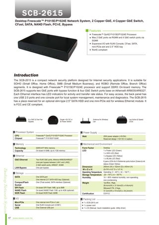 Desktop Freescale™ P1015E/P1024E Network System, 2 Copper GbE, 4 Copper GbE Switch,
CFast, SATA, NAND Flash, PCI-E, Bypass
■ Features
Freescale™ QorIQ P1015E/P1024E Processor
Max 2 GbE ports via RGMII and 4 GbE switch ports via
SGMII
Expansive I/O with RJ45 Console, CFast, SATA,
mini-PCIe slot and 2.5” HDD bay
RoHS compliant

Introduction
The SCB-2615 is a compact network security platform designed for Internet security applications. It is suitable for
SOHO (Small Office, Home Office), SMB (Small Medium Business), and ROBO (Remote Office, Branch Office)
segments. It is designed with Freescale™ P1015E/P1024E processor and support DDR3 On-board memory. The
SCB-2615 supports two GbE ports with bypass function & four GbE Switch ports base on Atheros® AR8035/AR8327.
Each Ethernet interface has LED indicators for activity and transfer rate status. For easy access, the back panel has
one USB 2.0 ports and one console port for local system management, maintenance and diagnostics. The SCB-2615
has a place reserved for an optional slim-type 2.5" SATA HDD and one mini-PCIe slot for wireless Ethernet module. It
is FCC and CE compliant.

6 x GbE & One Pair
Bypass

Single +5V DC in
& Power Switch

■ Processor System
CPU
Chipset

Desktop Network System
47

LAN Bypass

DDR3 677 MHz memory
On-board 512MB, Up to 1GB memory

Two RJ45 GbE ports, Atheros AR8035/AR8327
(one pair bypass between LAN1 and LAN2)
4 GbE switch ports, AR8327, SGMII
One pair bypass

■ Storage
SATA
CompactFlash
Socket
SPI Flash
NAND Flash
NOR Flash

One SATA port
One internal 2.5” SATA HDD bay (Optional)
One CFast socket, SATA interface (Optional)
On-board SPI Flash 1MB, up to 8MB
On-board NAND Flash 1GB, up to 4GB (optional)
On-board NOR Flash 32MB

■ I/O
Mini-PCIe
Serial
USB

www.aewin.com.tw

Watt

25W power adaptor (+5V/5A)
Reserved design +12V DC in (option)

■ Mechanical and Environment

■ Ethernet
GbE Ethernet

Lan Active & Speed
LEDs

■ Power Supply
Freescale™ QorIQ P1015E/P1024E Processor
Freescale™ P1015E/P1024E

■ Memory
Technology
Capacity

Antenna for Wireless
Lan

Form Factor
LED

Desktop
1 x Power LED (Green)
1 x HDD LED (Red)
1 x Bypass LED (Yellow)
1 x WLAN LED (Red)
6 pairs LEDs for 6 Etehernet ports Active (Green)/Link
status (Green-Yellow)
240mm (W) x 152mm (D) x 40mm (H)
Dimension
(9.4”W x 6.0” D x 1.6” H)
WxDxH
Operating Temperature Operating: 0 ~ 40°C ( 32 ~ 104°F )
Storage Temperature -20 ~ 75°C (-4 ~ 167°F)
10 ~ 85% relative humidity, non-operating,
Humidity
non-condensing
1pc/Box, 4kgs,
Weight
28.4cm(W) x 31.9cm(D) x 9.6cm(H)
5Boxes/CTN, 21kgs,
31.2cm(W) x 51cm(D) x 34.2cm(H)
CE/FCC
Certification

■ Packing List
One internal mini-PCIe x1 slot
One RJ45 Console port (COM1)
One External USB port

1 x SCB-2615 unit
1 x power cord
1 x CD (Manual, Quick installation guide, Utility driver)

 