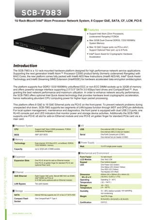 1U Rack-Mount Intel® Atom Processor Network System, 8 Copper GbE, SATA, CF, LCM, PCI-E
■ Features
Support Intel Atom 22nm Processors,
(codenamed Rangeley) FCBGA
Max 32GB Dual-Channel DDR3/L 1333/1600MHz
System Memory
Max 16 GbE Copper ports via PCI-e x4/x1,
Support Optional Fiber port, up to 8 Ports
Intel® Quick Assist for Cryptographic Hardware
Acceleration

Introduction
The SCB-7983 is a 1U rack-mounted hardware platform designed for high performance network service applications.
Supporting the next generation Intel® Atom™ Processor C2000 product family (formerly codenamed Rangeley) with
8/4/2 Cores; the new platform comes fully packed with Intel® AES New Instructions (Intel® AES-NI), Intel® Quick Assist
Technology and Intel® Streaming SIMD Extension (Intel®SSE) for hardware accelerated data encryption anddecryption.
The platform supports four DDR3 1333/1600MHz unbuffered ECC or non-ECC DIMM sockets up to 32GB of memory
and offers powerful storage interface supporting 2.5”/3.5" SATA 3.0 6Gbps hard drives and CompactFlash™, thus
granting the best network performance and maximum utilization. In order to enhance network security performance,
the SCB-7983 offers optional Intel Quick Assist technology that provides hardware level cryptographic acceleration,
hence reallocating abundant CPU computing power for higher layer packet processing.
This platform offers 8 GbE to 16 GbE Ethernet ports via PCI-E on the front-panel. To prevent network problems during
unexpected shut down, SCB-7983 supports two segments of LAN bypass function through WDT and GPIO pin definitions.
For local system management, maintenance and diagnostics; the front panel is equipped with dual USB 2.0 ports, one
RJ-45 console port and LED indicators that monitor power and storage device activities. Additionally the SCB-7983
supports one PCI-E x8 slot for add-on Ethernet module and one PCI-E x4 golden finger for standard PCIe card via a
riser card.
■ Processor System

■ I/O

CPU

Support Intel Atom C2000 processors, FCBGA
(codenamed Rangeley)

USB

BIOS

AMI® UEFI BIOS

Serial

®

One external USB 2.0 Dual port
One internal USB 2.0 (5x2 pin header)
One RJ45 Console port (COM1)
One internal 5x2 pin header (COM2)

■ Memory
Technology

Dual-channel, ECC/Non-ECC, un-buffered, DDR3/L
1333/1600MHz memory

Capacity

■ Power Supply

Up to 32GB with 4 DIMM sockets

Watt

1U ATX single power supply

■ Mechanical and Environment

Mainstream Network System

■ Expansion
Expansion Slots

One PCI-E x8 slot for add-on Ethernet module
One PCI-E x4 golden finger for standard PCI-E slot
(optional Riser card)

Form Factor
LCD Module
Keypad
LED

■ Ethernet
GbE Ethernet

LAN Bypass

Eight Copper GbE ports, Marvell 88E1543 via SGMII,
Intel® 82580 via PCIe x4
2~8 GbE ports (optional add-on Ethernet module)
Two pairs bypass

■ Storage

Dimension
（W x D x H）
Operating
Temperature
Storage
Temperature

Operating: 0 ~ 40°C
( 32 ~ 104°F )
-20 ~ 75°C
(-4 ~ 167°F)

Humidity

SATA

Internal HDD bay supports one 3.5” or two 2.5” SATA HDD

Compact Flash
Socket

10 ~ 85% relative humidity, non-operating,
non-condensing

Weight

1pc/CTN, 9 kgs,

One CompactFlash™ Type II

www.aewin.com.tw

1U rack-mount
One 16x2 LCM
Four buttons keypad
One Power LED (Green)
One Status LED (Green/ Yellow)
One HDD LED (Yellow)
Two Bypass LED (Red)
430mm (W) x 350mm (D) x 44mm (H)
(16.9”W x 13.8”D x 1.7”H)

55.5cm(W) x 54.0cm(D) x 22.5cm(H)

Certification

CE/FCC

 
