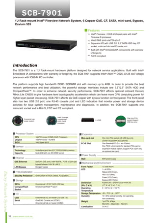 1U Rack-mount Intel® Pineview Network System, 6 Copper GbE, CF, SATA, mini-card, Bypass,
Cavium 505
■ Features
Intel® Pineview + ICH8-M chipset pairs with Intel®
Pineview-D processor
Max 6 GbE ports via PCI-e by1
Expansive I/O with USB 2.0; 2.5” SATA HDD bay, CF
socket, mini-card slot and Console port
Built with Intel® Embedded IA components with warranty
of longevity
RoHS compliant

Introduction
The SCB-7901 is a 1U Rack-mount hardware platform designed for network service applications. Built with Intel®
Embedded IA components with warranty of longevity, the SCB-7901 supports Intel® Atom™ D525, D425 low-voltage
processor with ICH8-M I/O controller.
The platform supports high bandwidth DDR3 SODIMM slot with memory up to 4GB. In order to provide the best
network performance and best utilization, the powerful storage interfaces include one 3.5”/2.5” SATA HDD and
CompactFlash™. In order to enhance network security performance, SCB-7901 affords optional onboard Cavium
Nitrox Lite CN505 to give hardware level cryptographic acceleration which can leave more CPU computing power for
higher layer packet processing. SCB-7901 affords six GbE copper with bypass function on front-panel. The front panel
also has two USB 2.0 port, one RJ-45 console port and LED indicators that monitor power and storage device
activities for local system management, maintenance and diagnostics. In addition, the SCB-7901 supports one
mini-card socket and is RoHS, FCC and CE compliant.

Economic Low
power system

Intel® Pineview
support Intel®
D525, D425
processor

■ Processor System
CPU
Chipset
BIOS

Intel® Pineview-D D525, D425 Processors
Intel® Pineview + ICH8-M
AMI® Flash BIOS

■ Memory
Technology
Capacity

Un-buffered and Non-ECC DDR3 800MHz memory
Up to 4GB with one SO-DIMM socket

■ Ethernet
GbE Ethernet
LAN Bypass

Entry Network System
33

■ H/W Acceleration
Security Processor

One internal 3.5”/2.5” SATA HDD bay
One CompactFlash™ type II

■ I/O
USB
Serial

Mini-card slot
PCI-E Slot

One internal 5x2 pin header (2 x USB 2.0)
One RJ45 Console port (COM1)
One internal 5x2 pin header (COM2)

60W power suppy

■ Mechanical and Environment
Form Factor
LED

1U rack-mount
1 x 4 LEDs :
Status LED (Green),
HDD LED (Red),
Power LED (Green),
Bypass LED (Yellow)
432mm (W) x 270mm (D) x 44mm (H)
(17” W x 8” D x 1.7” H)
0 ~ 40°C ( 32 ~ 104°F )

Dimension
(W x D x H)
Operating
Temperature
Storage Temperature -20 ~ 75°C (-4 ~ 167°F)
10~ 85% relative humidity, non-operating,
Humidity
Weight
Certification

www.aewin.com.tw

One mini-PCIe socket with USB bus only
(Doesn’t support PCIe) (Optional)
One Standard PCI-E x1 slot (Option)
One PCI-E x4 connector for standard PCIe card or
expansion module (Option, Support PCIe x2/x1 only,
via optional riser card)

■ Power Supply

One Cavium NITROX CN505, PCI (Option)

■ Storage
SATA
CompactFlash
Socket

■ Expansion

Watt
Six RJ45 GbE ports, Intel® 82574L, PCI-E x1 (one pair
bypass between LAN1 & LAN 2)
One pair bypass

One mini-PCIe
socket (Support
USB bus only)

6 x GbE

non-condensing
1pc/CTN, 4.5kgs,
59cm(W) x 43.2cm(D) x 16cm(H)
CE/FCC

 