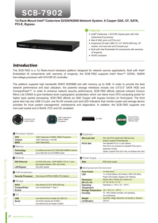 1U Rack-Mount Intel® Cedarview D2550/N2600 Network System, 6 Copper GbE, CF, SATA,
PCI-E, Bypass
■ Features
Intel® Cedarview + ICH10R chipset pairs with Intel
Cedarview-D processor
Max 6 GbE ports via PCI-e by1
Expansive I/O with USB 2.0; 2.5” SATA HDD bay, CF
socket, mini-card slot and Console port
Built with Intel Embedded IA components with warranty
of longevity
RoHS compliant

Introduction
The SCB-7902 is a 1U Rack-mount hardware platform designed for network service applications. Built with Intel®
Embedded IA components with warranty of longevity, the SCB-7902 supports Intel ® Atom™ D2550, N2600
low-voltage processor with ICH10R I/O controller.
The platform supports high bandwidth DDR3 SODIMM slot with memory up to 4GB. In order to provide the best
network performance and best utilization, the powerful storage interfaces include one 3.5”/2.5” SATA HDD and
CompactFlash™. In order to enhance network security performance, SCB-7902 affords optional onboard Cavium
Nitrox Lite CN505 to give hardware level cryptographic acceleration which can leave more CPU computing power for
higher layer packet processing. SCB-7902 affords six GbE Copper with bypass function on front-panel. The front
panel also has two USB 2.0 port, one RJ-45 console port and LED indicators that monitor power and storage device
activities for local system management, maintenance and diagnostics. In addition, the SCB-7902 supports one
mini-card socket and is RoHS, FCC and CE compliant.

Intel® Cedarview-D
D2550, N2600
Processors

Economic Low
power system

■ Processor System
CPU
Chipset
BIOS

Intel® Cedarview-D D2550, N2600 Processors
Intel® Cedarview + ICH10R
AMI® Flash BIOS

■ Memory
Technology
Capacity

Mainstream Network System

GbE Ethernet
LAN Bypass

six RJ45 GbE ports,
82583V, PCI-E x1 (one
pair bypass between LAN1 and LAN2)
One pairs bypass

One Cavium NITROX CN505, PCI (Option)

■ Storage
SATA
CompactFlash
Socket

One internal 3.5”/2.5” SATA HDD bay
one CompactFlash™ Type II

■ I/O
USB
Serial

27

www.aewin.com.tw

Mini-card slot
PCI-E Slot

One mini-PCIe socket with USB bus only.
(Doesn’t support PCIe)(Optional)
One Standard PCI-E x1 slot (Option)
One PCI-E x4 connector for standard PCIe card or
expansion module
(Option, Support PCIe x2/x1 only, via optional riser card)

■ Power Supply
Intel®

■ H/W Acceleration
Security Processor

■ Expansion

Un-buffered and Non-ECC DDR3 800/1066MHz memory
Up to 4GB with one SO-DIMM socket

■ Ethernet

One mini-PCIe
socket (Support
USB bus only)

6 x GbE

one internal 5x2 pin header (2x USB 2.0)
one RJ45 Console port (COM1)
one internal 5x2 pin header (COM2)

Watt

60W power supply

■ Mechanical and Environment
Form Factor
LED

1U rack-mount
1 x 4 LEDs (Status LED (Green), HDD LED (Red),
Power LED (Green), Bypass LED (Yellow))
432mm (W) x 270mm (D) x 44mm (H)
(17” W x 8” D x 1.7” H)
Operating: 0 ~ 40°C ( 32 ~ 104°F )

Dimension
(W x D x H)
Operating
Temperature
Storage Temperature -20 ~ 75°C (-4 ~ 167°F)
10 ~ 85% relative humidity, non-operating,
Humidity
Weight
Certification

non-condensing
1pc/CTN, 4.5kgs, 59cm(W) x 43.2cm(D) x 16cm(H)
CE/FCC

 