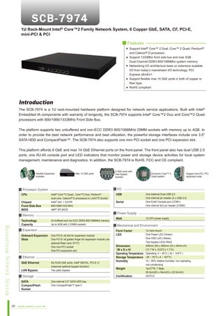 1U Rack-Mount Intel® Core™2 Family Network System, 6 Copper GbE, SATA, CF, PCI-E,
mini-PCI & PCI
■ Features
Support Intel® Core™ 2 Dual, Core™ 2 Quad, Pentium®
and Celeron® D processor.
Support 1333Mhz front side bus and max 4GB
Dual-Channel DDR3 800/1066Mhz system memory
Networking I/O architecture base on extensive scalable
I/O from today’s mainstream I/O technology; PCI
Express x8/x4/x1.
Support flexible max 14 GbE ports in both of copper or
fiber type.
RoHS compliant

Introduction
The SCB-7974 is a 1U rack-mounted hardware platform designed for network service applications. Built with Intel®
Embedded IA components with warranty of longevity, the SCB-7974 supports Intel® Core™2 Duo and Core™2 Quad
processors with 800/1066/1333MHz Front Side Bus.
The platform supports two unbuffered and non-ECC DDR3 800/1066MHz DIMM sockets with memory up to 4GB. In
order to provide the best network performance and best utilization, the powerful storage interfaces include one 3.5"
SATA HDD and CompactFlash™. The SCB-7974 also supports one mini PCI socket and one PCI expansion slot.
This platform affords 6 GbE and max 14 GbE Ethernet ports on the front-panel. The front panel also has dual USB 2.0
ports, one RJ-45 console port and LED indicators that monitor power and storage device activities for local system
management, maintenance and diagnostics. In addition, the SCB-7974 is RoHS, FCC and CE compliant.

Flexible Expansion
modules

Max 14 GbE ports

Chipset
Front Side Bus
BIOS

Intel®

Pentium®

Core™2 Quad , Core™2 Duo,
dual-core, Celeron® D processors in LGA775 Socket
Intel® G41 + ICH7R
800/1066/1333 MHz
AMI® SPI BIOS

■ Memory

Mainstream Network System

Technology
Capacity

Un-buffered and non-ECC DDR3 800/1066MHz memory
Up to 4GB with 2 DIMM sockets

■ Expansion
Onboard Expansion
Slots

One PCI-E x8 slot for expansion module
One PCI-E x8 golden finger for expansion module (via
optional Riser card, R117)
One mini-PCI socket
One PCI expansion slot

■ Ethernet
GbE Ethernet
LAN Bypass

Six RJ45 GbE ports, Intel® 82574L, PCI-E x1
(reserved optional bypass function)
Two pairs bypass

■ Storage
SATA
CompactFlash
Socket

25

www.aewin.com.tw

Economic Core™ 2
Quad system

Support mini-PCI, PCI
expansion slots

■ I/O

■ Processor System
CPU

4 GbE ports with
new bypass
function

One internal 3.5” SATA HDD bay
One CompactFlash™ type II

USB
Serial

One external Dual USB 2.0
One Internal pin header (2 x USB 2.0)
One RJ45 Console port (COM1)
One internal 5x2 pin header (COM2)

■ Power Supply
Watt

1U ATX power supply

■ Mechanical and Environment
Form Factor
LED

1U rack-mount
One Power LED (Green)
One HDD LED (Yellow)
Two bypass LEDs (Red)
435mm (W) x 400mm (D) x 44mm (H)
Dimension
(17.1”W x 15.8”D x 1.7”H)
（W x D x H）
Operating Temperature Operating: 0 ~ 40°C ( 32 ~ 104°F )
Storage Temperature -20 ~ 75°C (-4 ~ 167°F)
10 ~ 85% relative humidity, non-operating,
Humidity
non-condensing
1pc/CTN, 7.5kgs,
Weight
55.5cm(W) x 54cm(D) x 22.5cm(H)
CE/FCC
Certification

 