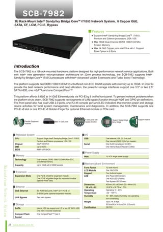 1U Rack-Mount Intel® Sandy/Ivy Bridge CoreTM i7/i5/i3 Network System, 6 Copper GbE,
SATA, CF, LCM, PCI-E, Bypass
■ Features
Support Intel® Sandy/Ivy Bridge CoreTM i7/i5/i3,
Pentium and Celeron processors, LGA1155
Max 16GB Dual-Channel DDR3 1066/1333 Mhz
System Memory
Max 14 GbE Copper ports via PCI-e x4/x1, Support
Fiber Option to 8 Ports

Introduction
The SCB-7982 is a 1U rack-mounted hardware platform designed for high performance network service applications. Built
with Intel® new generation microprocessor architecture on 32nm process technology, the SCB-7982 supports Intel®
Sandy/Ivy Bridge Core™ i7/i5/i3 processors with Intel® Advanced Vector Extensions and Turbo Boost Technology.
The platform supports two DDR3 1066/1333MHz unbuffered non-ECC DIMM sockets with memory up to 16GB. In order to
provide the best network performance and best utilization, the powerful storage interfaces support one 3.5" or two 2.5”
SATA HDD, one mSATA and one CompactFlash™.
This platform affords 6 GbE to 14 GbE Ethernet ports via PCI-E by 8 on the front-panel. To prevent network problems when
the platform shuts down, SCB-7982 supports two segments of LAN bypass function through WDT and GPIO pin definitions.
The front panel also has dual USB 2.0 ports, one RJ-45 console port and LED indicators that monitor power and storage
device activities for local system management, maintenance and diagnostics. In addition, the SCB-7982 supports one
PCI-E x8 slot or one PCI-E x8 Golden Finger for optional Ethernet module or PCIe card.

Flexible Expansion
modules

Max 14 GbE ports

■ Processor System
CPU
Chipset
DMI
BIOS

Support Single
Sandy/Ivy Bridge Core™ i7/i5/i3,
Pentium and Celeron processors, LGA1155
Intel® H61 PCH
Up to 5GT/s
AMI® UEFI BIOS

USB
Serial

Watt

Capacity

Mainstream Network System

Dual-channel, DDR3 1066/1333MHz Non-ECC,
un-buffered memory
Up to 16GB with 2 DIMM sockets

One external USB 2.0 Dual port
One internal USB 2.0 (5x2 pin header)
One RJ45 Console port (COM1)
One internal 5x2 pin header (COM2)

1U ATX single power supply

■ Mechanical and Environment

One PCI-E x8 slot for expansion module
One PCI-E x8 golden finger for expansion module
(optional Riser card)

■ Ethernet
GbE Ethernet

Six RJ45 GbE ports, Intel® I211 PCI-E x1
2~8 GbE ports (optional expansion module)

LAN Bypass

Two pairs bypass

■ Storage
SATA

Internal HDD bay support one 3.5” or two 2.5” SATA HDD
One mSATA socket (Optional)

Compact Flash
Socket

One CompactFlash™ Type II

Form Factor
LCD Module
Keypad
LED

1U rack-mount
One 16x2 LCM
Four buttons keypad
One Power LED (Green)
One HDD LED (Yellow)
Two Bypass LED (Green)

Dimension
（W x D x H）
Operating
Temperature
Humidity

430mm (W) x 400mm (D) x 44mm (H)
(16.9”W x 16.7”D x 1.7”H)
Operating: 0 ~ 40°C
( 32 ~ 104°F )

Weight

■ Expansion

www.aewin.com.tw

Support mSATA

■ Power Supply

Technology

23

Support Sandy Bridge
& Ivy Bridge

■ I/O
Intel®

■ Memory

Expansion Slots

4 GbE ports with
bypass function

1pc/CTN, 8.5kgs,
55.5cm(W) x 54.0cm(D) x 22.5cm(H)
CE/FCC

Certification

10 ~ 85% relative humidity, non-operating,
non-condensing

 