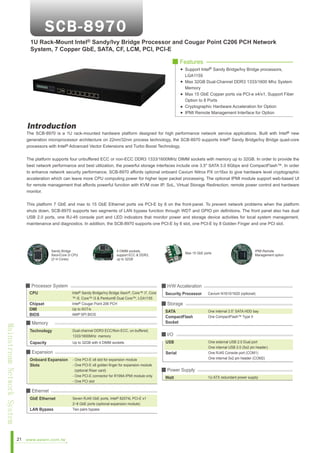 1U Rack-Mount Intel® Sandy/Ivy Bridge Processor and Cougar Point C206 PCH Network
System, 7 Copper GbE, SATA, CF, LCM, PCI, PCI-E
■ Features
Support Intel® Sandy Bridge/Ivy Bridge processors,
LGA1155
Max 32GB Dual-Channel DDR3 1333/1600 Mhz System
Memory
Max 15 GbE Copper ports via PCI-e x4/x1, Support Fiber
Option to 8 Ports
Cryptographic Hardware Acceleration for Option
IPMI Remote Management Interface for Option

Introduction

The SCB-8970 is a 1U rack-mounted hardware platform designed for high performance network service applications. Built with Intel® new
generation microprocessor architecture on 22nm/32nm process technology, the SCB-8970 supports Intel® Sandy Bridge/Ivy Bridge quad-core
processors with Intel® Advanced Vector Extensions and Turbo Boost Technology.
The platform supports four unbuffered ECC or non-ECC DDR3 1333/1600MHz DIMM sockets with memory up to 32GB. In order to provide the
best network performance and best utilization, the powerful storage interfaces include one 3.5" SATA 3.0 6Gbps and CompactFlash™. In order
to enhance network security performance, SCB-8970 affords optional onboard Cavium Nitrox PX cn16xx to give hardware level cryptographic
acceleration which can leave more CPU computing power for higher layer packet processing. The optional IPMI module support web-based UI
for remote management that affords powerful function with KVM over IP, SoL, Virtual Storage Redirection, remote power control and hardware
monitor.
This platform 7 GbE and max to 15 GbE Ethernet ports via PCI-E by 8 on the front-panel. To prevent network problems when the platform
shuts down, SCB-8970 supports two segments of LAN bypass function through WDT and GPIO pin definitions. The front panel also has dual
USB 2.0 ports, one RJ-45 console port and LED indicators that monitor power and storage device activities for local system management,
maintenance and diagnostics. In addition, the SCB-8970 supports one PCI-E by 8 slot, one PCI-E by 8 Golden Finger and one PCI slot.

Sandy Bridge
Xeon/Core i3 CPU
(2~4 Cores)

4 DIMM sockets,
support ECC & DDR3,
up to 32GB

■ Processor System
CPU

Max 15 GbE ports

■ H/W Acceleration
Intel® Sandy Bridge/Ivy Bridge Xeon®, Core™ i7, Core
™ i5, Core™ i3 & Pentium® Dual Core™, LGA1155
Intel® Cougar Point 206 PCH
Up to 5GT/s
AMI® SPI BIOS

■ Storage

Technology

Dual-channel DDR3 ECC/Non-ECC, un-buffered,
1333/1600MHz memory

■ I/O

Capacity

Up to 32GB with 4 DIMM sockets

Chipset
DMI
BIOS

Mainstream Network System

■ Memory

■ Expansion
Onboard Expansion
Slots

GbE Ethernet
LAN Bypass

www.aewin.com.tw

Security Processor

SATA
CompactFlash
Socket

USB
Serial

- One PCI-E x8 slot for expansion module
- One PCI-E x8 golden finger for expansion module
(optional Riser card)
- One PCI-E connector for R199A IPMI module only
- One PCI slot

■ Ethernet

21

IPMI Remote
Management option

Seven RJ45 GbE ports, Intel® 82574L PCI-E x1
2~8 GbE ports (optional expansion module)
Two pairs bypass

Cavium N1610/1620 (optional)

One internal 3.5” SATA HDD bay
One CompactFlash™ Type II

One external USB 2.0 Dual port
One internal USB 2.0 (5x2 pin header)
One RJ45 Console port (COM1)
One internal 5x2 pin header (COM2)

■ Power Supply
Watt

1U ATX redundant power supply

 