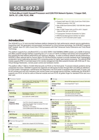 1U Rack-Mount Intel® Haswell Processor and C226 PCH Network System, 7 Copper GbE,
SATA, CF, LCM, PCI-E, IPMI
■ Features
Support Intel® Xeon E3-1200 v3 and Core i7/i5/i3 22nm
Haswell processors, LGA1150
Max 32GB Dual-Channel DDR3 1333/1600 Mhz System
Memory
Max 15 GbE Copper ports via PCI-e x4/x1, Support
Optional Fiber port, up to 8 Ports
Cryptographic Hardware Acceleration for Option
IPMI Remote Management Interface for Option
Support 1U ATX redundant power supply

Introduction
The SCB-8973 is a 1U rack-mounted hardware platform designed for high performance network service applications.
Supporting Intel® 4th generation microprocessor architecture on 22nm process technology, the SCB-8973 supports
Intel® Haswell Xeon E3-1200 v3 and Core i7/i5/i3 processors with Intel® Advanced Vector Extensions and Turbo Boost
Technology.
The platform supports four unbuffered ECC or non-ECC DDR3 1333/1600MHz DIMM sockets up to 32GB of memory
and offers powerful storage interface supporting two 2.5” or one 3.5" SATA 3.0 6Gbps hard drives and CompactFlash™;
thus granting the best network performance and maximum utilization. In order to enhance network security performance,
SCB-8973 offers optional add-on Cavium Nitrox PX CN16xx/CN35xx module to provide hardware level cryptographic
acceleration hence reallocating abundant CPU computing power for higher layer packet processing. The optional IPMI
module supports IPMI 2.0 and web-based UI for remote management that offers powerful function with KVM over IP, SoL,
Virtual Storage Redirection, remote power control and hardware monitor.
This platform offers 7 GbE to 15 GbE Ethernet ports via PCI-E on the front-panel. To prevent network problems during
unexpected shut down, SCB-8973 supports two segments of LAN bypass function through WDT and GPIO pin definitions.
For local system management, maintenance and diagnostics; the front panel is equipped with dual USB 3.0 ports, one
RJ-45 console port and LED indicators that monitor power and storage device activities. Additionally the SCB-8973
supports one PCI-E x8 slot for add-on Ethernet module and one PCI-E x8 golden finger for standard PCIe card via a
riser card.
■ Processor System
CPU
Chipset
DMI
BIOS

■ Storage
Support Single Intel® Haswell Xeon E3-1200 v3 and
Core i7/i5/i3 processors, LGA1150
®

Intel C226 PCH
Up to 5GT/s
AMI® UEFI BIOS

■ Memory

SATA

Internal HDD bay support one 3.5” or two 2.5” SATA HDD

Compact Flash
Socket

One CompactFlashTM Type II

■ I/O
USB

Technology

Dual-channel, ECC/Non-ECC, un-buffered, DDR3
1333/1600MHz memory

Capacity

One external USB 3.0 Dual port
One internal USB 3.0 (5x2 pin header)
One RJ45 Console port (COM1)
One internal 5x2 pin header (COM2)

Up to 32GB with 4 DIMM sockets

Mainstream Network System

■ Mechanical and Environment

■ Expansion
Onboard
Expansion Slots

Serial

- One PCI-E x8 slot for expansion module
- One PCI-E x8 golden finger for standard PCI-E slot
(optional Riser card)
- One PCI-E x1 slot (Option)
- One SO-DIMM socket for R287 IPMI module only (Option)

Form Factor
LCD Module
Keypad
LED

■ Ethernet
GbE Ethernet

Seven Copper GbE ports, Intel I211, PCI-E x1
2~8 GbE ports (optional expansion module)

LAN Bypass

Two pairs bypass

■ Remote Management
IPMI

Optional Add-on Aspeed AST2150 IPMI Module

www.aewin.com.tw

Operating: 0 ~ 40°C
( 32 ~ 104°F )
-20 ~ 75°C
(-4 ~ 167°F)

1U ATX single power supply
1U ATX redundant power supply (Option)

Humidity

10 ~ 85% relative humidity, non-operating,
non-condensing

Weight

■ Power Supply
Watt

Dimension
（W x D x H）
Operating
Temperature
Storage
Temperature

1U rack-mount
One 16x2 LCM
Four buttons keypad
One Power LED (Green)
One Status LED (Green/ Yellow)
One HDD LED (Yellow)
Two Bypass LED (Red)
430mm (W) x 400mm (D) x 44mm (H)
(16.9”W x 16.7”D x 1.7”H)

1pc/CTN, 10 kgs,
55.5cm(W) x 54.0cm(D) x 22.5cm(H)

Certification

CE/FCC

 