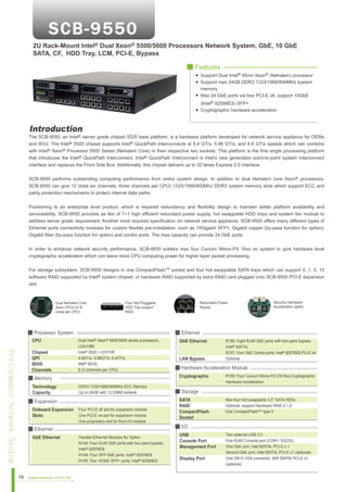 2U Rack-Mount Intel® Dual Xeon® 5500/5600 Processors Network System, GbE, 10 GbE
SATA, CF, HDD Tray, LCM, PCI-E, Bypass
■ Features
Support Dual Intel® 45nm Xeon® (Nehalem) processor
Support max 24GB DDR3 1333/1066/800MHz system
memory
Max 24 GbE ports via four PCI-E x8, support 10GbE
(Intel® 82599ES) SFP+
Cryptographic hardware acceleration

Introduction

The SCB-9550, an Intel® server grade chipset 5520 base platform, is a hardware platform developed for network service appliance for OEMs
and ISVs. The Intel® 5520 chipset supports Intel® QuickPath Interconnects at 6.4 GT/s, 5.86 GT/s, and 4.8 GT/s speeds which can combine
with Intel® Xeon® Processor 5500 Series (Nehalem Core) in their respective two sockets. This platform is the first single processing platform
that introduces the Intel® QuickPath Interconnect. Intel® QuickPath Interconnect is Intel’s new generation point-to-point system interconnect
interface and replaces the Front Side Bus. Additionally, this chipset delivers up to 32 lanes Express 2.0 interface.
SCB-9550 performs outstanding computing performance from entire system design. In addition to dual Nehalem core Xeon® processors;
SCB-9550 can give 12 (total six channels, three channels per CPU) 1333/1066/800Mhz DDR3 system memory slots which support ECC and
parity protection mechanisms to protect internal data paths.
Positioning to an enterprise level product, which is required redundancy and flexibility design to maintain better platform availability and
serviceability. SCB-9550 provides as like of 1+1 high efficient redundant power supply, hot swappable HDD trays and system fan module to
address server grade requirement. Another most required specification on network service appliance, SCB-9550 offers many different types of
Ethernet ports connectivity modules for custom flexible pre-installation; such as 10Gigabit SFP+, Gigabit copper (by-pass function for option),
Gigabit fiber (by-pass function for option) and combo ports. The max capacity can provide 24 GbE ports.
In order to enhance network security performance, SCB-9550 solders max four Cavium Nitrox-PX 16xx on system to give hardware level
cryptographic acceleration which can leave more CPU computing power for higher layer packet processing.
For storage subsystem, SCB-9550 designs in one CompactFlashTM socket and four hot swappable SATA trays which can support 0, 1, 5, 10
software RAID supported by Intel® system chipset; or hardware RAID supported by extra RAID card plugged onto SCB-9550 PCI-E expansion
slot.

Dual Nehalem Core
Xeon CPUs (2~6
cores per CPU)

■ Processor System
CPU

Performance Network System

Chipset
QPI
BIOS
Channels

Xeon®

Dual
5600/5600 series processors,
LGA1366
Intel® 5520 + ICH10R
4.8GT/s, 5.86GT/s, 6.4GT/s
AMI® BIOS
6 (3 channels per CPU)

DDR3 1333/1066/800MHz ECC Memory
Up to 24GB with 12 DIMM sockets

Four PCI-E x8 slot for expansion module
One PCI-E x4 slot for expansion module
One proprietary slot for front I/O module

■ Ethernet
GbE Ethernet

19

www.aewin.com.tw

GbE Ethernet
LAN Bypass

Flexible Ethernet Modules for Option:
R148: Four RJ45 GbE ports with two pairs bypass,
Intel® 82576EB
R149: Four SFP GbE ports, Intel® 82576EB
R150: Two 10GbE SFP+ ports, Intel® 82599ES

R156: Eight RJ45 GbE ports with two pairs bypass,
Intel® 82574L
R157: Four GbE Combo ports, Intel® 82576EB PCI-E x4
Optional

■ Hardware Acceleration Module
Cryptographic

■ Expansion
Onboard Expansion
Slots

Security Hardware
Acceleration option

■ Ethernet
Intel®

■ Memory
Technology
Capacity

Redundant Power
Supply

Four Hot-Pluggable
HDD Tray support
RAID

R158: Four Cavium Nitrox PX CN16xx Cryptographic
Hardware Acceleration

■ Storage
SATA
RAID
CompactFlash
Socket

Max four Hot swappable 3.5” SATA HDDs
Optional, support Hardware RAID 0,1,5
One CompactFlash™ type II

■ I/O
USB
Console Port
Management Port
Display Port

Two external USB 2.0
One RJ45 Console port (COM1, RS232)
One GbE port, Intel 82574L PCI-E x 1
Second GbE port, Intel 82574L PCI-E x1 (optional)
One DB15 VGA connector, SMI SM750 PCI-E x1
(optional)

 