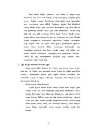 Teori hirarki belajar ditemukan oleh Rober M. Gagne yang 
didasarkan atas hasil riset tentang faktor-faktor yang kompleks pada 
proses belajar manusia. Penelitiannya dimaksudkan untuk menemukan 
teori pembelajaran yang efektif. Analisanya dimulai dari identifikasi 
konsep hirarki belajar, yaitu urut-urutan kemampuan yang harus dikuasai 
oleh pembelajar (peserta didik) agar dapat mempelajari hal-hal yang 
lebih sulit atau lebih kompleks. Orton dalam Warsita Hirarki belajar 
menurut Gagne harus disusun dari atas ke bawah atau top down. Dimulai 
dengan menempatkan kemampuan, pengetahuan, ataupun keterampilan 
yang menjadi salah satu tujuan dalam proses pembelajaran dipuncak 
hirarki belajar tersebut, diikuti kemampuan, keterampilan atau 
pengetahuan prasyarat yang harus mereka kuasai lebih dahulu agar 
mereka berhasil mempelajari keterampilan atau pengetahuan diatasnya. 
Hirarki ini juga memungkinkan prasyarat yang berbeda untuk 
kemampuan yang berbeda pula. 
D. Tipe Belajar menurut Robert Gagne 
Gagne membedakan delapan tipe belajar yang terurut secara hirarki, 
mulai dari tipe belajar yang sederhana sampai dengan tipe belajar yang lebih 
kompleks. Kemampuan belajar pada tingkat tertentu ditentukan oleh 
kemampuan belajar di tingkat sebelumya. Kedelapan tipe belajar di atas 
dikemukakan berikut ini. 
1. Belajar isyarat (signal learning) 
Belajar isyarat adalah belajar sesuatu dengan tidak sengaja yaitu 
sebagai akibat dari suatu rangsangan yang dapat menimbulkan reaksi 
tertentu. Dari signal yang dilihat atau didengarnya, anak akan memberi 
respon tertentu. Belajar isyarat ini mirip dengan conditioning menurut 
Pavlov dan timbul setelah sejumlah pengalaman tertentu. Respons yang 
timbul bersifat umum, kabur, dan emosional. Misalnya, siswa menjadi 
senang belajar matematika karena gurunya bersikap ramah dan 
humoris. 
11 
 
