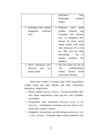 16 
pembelajaran harus 
dikembangkan sesitematis 
mungkin. 
4. Pembelajaran harus didesain 
menggunakan pendekatan 
sisem 
4. Pendakatan sistem adalah 
pemilihan komponen yang 
terorganisasi daan sekuensial 
yang : (a) menggunakan data, 
informasi dan prinsip teoretis 
sebagai masukan untuk setiap 
tahap perencanaan; (b) tes dan 
cek silang hasil dari tahap 
perkembangan ; dan (c) 
membuat perubahan jika 
diperlukan. 
5. Desain pembelajaran harus 
didasarkan pada cara 
manusia belajar 
5. Data dari temuan riset dan uji 
coba pembelajarandapat 
memberi informasi hal-hal 
yang berhasil dikerjakan. 
Dalam buku Condition of Learning, Gagne (1997) mengemukakan 
sembilan prinsip yang dapat dilakukan guru dalam melaksanakan 
pembelajaran, sebagai berikut: 
1. Menarik perhatian (gaining attention) : hal yang menimbulkan minat 
siswa dengan mengemukakan sesuatu yang baru, aneh, kontradiksi, 
atau kompleks. 
2. Menyampaikan tujuan pembelajaran (informing learner of the 
objectives) : memberitahukan kemampuan yang harus dikuasai siswa 
setelah selesai mengikuti pelajaran. 
3. Mengingatkan konsep/prinsip yang telah dipelajari (stimulating recall 
or prior learning) : merangsang ingatan tentang pengetahuan yang 
 