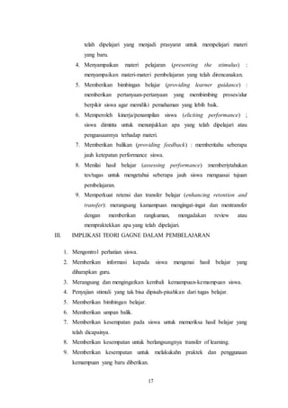telah dipelajari yang menjadi prasyarat untuk mempelajari materi 
yang baru. 
4. Menyampaikan materi pelajaran (presenting the stimulus) : 
menyampaikan materi-materi pembelajaran yang telah direncanakan. 
5. Memberikan bimbingan belajar (providing learner guidance) : 
memberikan pertanyaan-pertanyaan yang membimbing proses/alur 
berpikir siswa agar memiliki pemahaman yang lebih baik. 
6. Memperoleh kinerja/penampilan siswa (eliciting performance) ; 
siswa diminta untuk menunjukkan apa yang telah dipelajari atau 
penguasaannya terhadap materi. 
7. Memberikan balikan (providing feedback) : memberitahu seberapa 
jauh ketepatan performance siswa. 
8. Menilai hasil belajar (assessing performance) :memberiytahukan 
tes/tugas untuk mengetahui seberapa jauh siswa menguasai tujuan 
pembelajaran. 
9. Memperkuat retensi dan transfer belajar (enhancing retention and 
transfer): merangsang kamampuan mengingat-ingat dan mentransfer 
dengan memberikan rangkuman, mengadakan review atau 
mempraktekkan apa yang telah dipelajari. 
III. IMPLIKASI TEORI GAGNE DALAM PEMBELAJARAN 
1. Mengontrol perhatian siswa. 
2. Memberikan informasi kepada siswa mengenai hasil belajar yang 
17 
diharapkan guru. 
3. Merangsang dan mengingatkan kembali kemampuan-kemampuan siswa. 
4. Penyajian stimuli yang tak bisa dipisah-pisahkan dari tugas belajar. 
5. Memberikan bimbingan belajar. 
6. Memberikan umpan balik. 
7. Memberikan kesempatan pada siswa untuk memeriksa hasil belajar yang 
telah dicapainya. 
8. Memberikan kesempatan untuk berlangsungnya transfer of learning. 
9. Memberikan kesempatan untuk melakukahn praktek dan penggunaan 
kemampuan yang baru diberikan. 
 