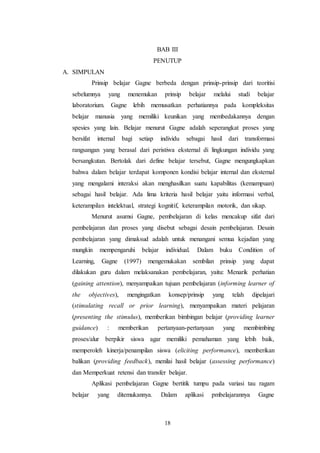 BAB III 
PENUTUP 
18 
A. SIMPULAN 
Prinsip belajar Gagne berbeda dengan prinsip-prinsip dari teoritisi 
sebelumnya yang menemukan prinsip belajar melalui studi belajar 
laboratorium. Gagne lebih memusatkan perhatiannya pada kompleksitas 
belajar manusia yang memiliki keunikan yang membedakannya dengan 
spesies yang lain. Belajar menurut Gagne adalah seperangkat proses yang 
bersifat internal bagi setiap individu sebagai hasil dari transformasi 
rangsangan yang berasal dari peristiwa eksternal di lingkungan individu yang 
bersangkutan. Bertolak dari define belajar tersebut, Gagne mengungkapkan 
bahwa dalam belajar terdapat komponen kondisi belajar internal dan eksternal 
yang mengalami interaksi akan menghasilkan suatu kapabilitas (kemampuan) 
sebagai hasil belajar. Ada lima kriteria hasil belajar yaitu informasi verbal, 
keterampilan intelektual, strategi kognitif, keterampilan motorik, dan sikap. 
Menurut asumsi Gagne, pembelajaran di kelas mencakup sifat dari 
pembelajaran dan proses yang disebut sebagai desain pembelajaran. Desain 
pembelajaran yang dimaksud adalah untuk menangani semua kejadian yang 
mungkin mempengaruhi belajar individual. Dalam buku Condition of 
Learning, Gagne (1997) mengemukakan sembilan prinsip yang dapat 
dilakukan guru dalam melaksanakan pembelajaran, yaitu: Menarik perhatian 
(gaining attention), menyampaikan tujuan pembelajaran (informing learner of 
the objectives), mengingatkan konsep/prinsip yang telah dipelajari 
(stimulating recall or prior learning), menyampaikan materi pelajaran 
(presenting the stimulus), memberikan bimbingan belajar (providing learner 
guidance) : memberikan pertanyaan-pertanyaan yang membimbing 
proses/alur berpikir siswa agar memiliki pemahaman yang lebih baik, 
memperoleh kinerja/penampilan siswa (eliciting performance), memberikan 
balikan (providing feedback), menilai hasil belajar (assessing performance) 
dan Memperkuat retensi dan transfer belajar. 
Aplikasi pembelajaran Gagne bertitik tumpu pada variasi tau ragam 
belajar yang ditemukannya. Dalam aplikasi pmbelajarannya Gagne 
 