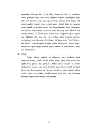 menguraikan beberapa hal, (a) isu kelas, dimana isu kelas ini merukapan 
sebuah persiapan bagi siswa untuk mengikuti kegiatan pembelajaran yang 
terdiri dari kesiapan mental dan juga pemberian motivasi dalam belajar; (b) 
mengembangkan strategi kelas, pengembangan strategi kelas ini mengulas 
tentang model perancangan system dan langkah-langkah dalam merangcang 
pembelajaran yang tentunya merupakan suatu hal yang harus dikuasai oleh 
seorang pendidik; (c) contoh kelas, contoh kelas merupakan segala kegiatan 
yang dilakukan oleh guru dan siswa terbagi dalam Sembilan peristiwa 
pembelajaran yang ditemukan oleh Gagne; (d) ulasan teori, Pavlof, Skinner, 
dan Gestalt mengembangkan teorinya dalam laboratorium, namun Gagne 
menemukan ragam belajar manusia yang kemudian di aplikasikannya dalam 
teori pembelajaran. 
19 
B. SARAN 
Dengan adanya makalah ini diharapkan para pembaca dapat 
mengetahui tentang kondisi belajar Robert Gagne yang diulas secara luas 
melalui teori, prinsip, dan aplikasinya. Dalam menulis makalah ini, penulis 
mengharapkan adanya suatu saran dan kritik agar nantinya makalah ini dapat 
direvisi dan disempurnakan lagi. Semoga makalah ini dapat menjadi sebuah 
refrensi untuk memecahkan masalah-masalah yang ada yang khususnya 
berkaitan dengan kondisi belajar Robert Gagne. 
