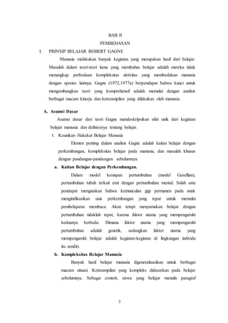 BAB II 
PEMBEHASAN 
I. PRINSIP BELAJAR ROBERT GAGNE 
Manusia melakukan banyak kegiatan yang merupakan hasil dari belajar. 
Masalah dalam teori-teori lama yang membahas belajar adalah mereka tidak 
menangkap perbedaan kompleksitas aktivitas yang membedakan manusia 
dengan spesies lainnya. Gagne (1972,1977a) berpendapat bahwa kunci untuk 
mengembangkan teori yang komprehensif adalah memulai dengan analisis 
berbagai macam kinerja dan keterampilan yang dilakukan oleh manusia. 
3 
A. Asumsi Dasar 
Asumsi dasar dari teori Gagne mendeskripsikan sifat unik dari kegiatan 
belajar manusia dan definisinya tentang belajar. 
1. Keunikan Hakekat Belajar Manusia 
Elemen penting dalam analisis Gagne adalah kaitan belajar dengan 
perkembangan, kompleksitas belajar pada manusia, dan masalah khusus 
dengan pandangan-pandangan sebelumnya. 
a. Kaitan Belajar dengan Perkembangan. 
Dalam model kesiapan pertumbuhan (model Gesellian), 
pertumbuhan tubuh terkait erat dengan pertumbuhan mental. Salah satu 
pendapat mengatakan bahwa kemunculan gigi permanen pada anak 
mengindikasikan usia perkembangan yang tepat untuk memulai 
pembelajaran membaca. Akan tetapi menyamakan belajar dengan 
pertumbuhan tidaklah tepat, karena faktor utama yang mempengaruhi 
keduanya berbeda. Dimana faktor utama yang mempengaruhi 
pertumbuhan adalah genetik, sedangkan faktor utama yang 
mempengaruhi belajar adalah kegiatan-kegiatan di lingkungan individu 
itu sendiri. 
b. Kompleksitas Belajar Manusia 
Banyak hasil belajar manusia digeneralisasikan untuk berbagai 
macam situasi. Keterampilan yang kompleks didasarkan pada belajar 
sebelumnya. Sebagai contoh, siswa yang belajar menulis paragraf 
 