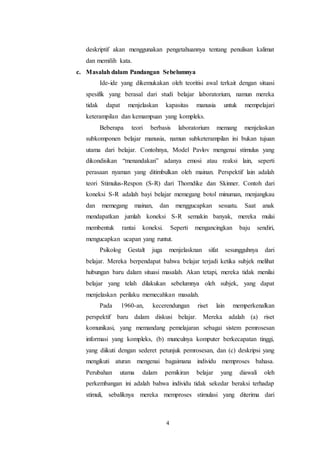 deskriptif akan menggunakan pengetahuannya tentang penulisan kalimat 
dan memilih kata. 
c. Masalah dalam Pandangan Sebelumnya 
Ide-ide yang dikemukakan oleh teoritisi awal terkait dengan situasi 
spesifik yang berasal dari studi belajar laboratorium, namun mereka 
tidak dapat menjelaskan kapasitas manusia untuk mempelajari 
keterampilan dan kemampuan yang kompleks. 
Beberapa teori berbasis laboratorium memang menjelaskan 
subkomponen belajar manusia, namun subketerampilan ini bukan tujuan 
utama dari belajar. Contohnya, Model Pavlov mengenai stimulus yang 
dikondisikan “menandakan” adanya emosi atau reaksi lain, seperti 
perasaan nyaman yang ditimbulkan oleh mainan. Perspektif lain adalah 
teori Stimulus-Respon (S-R) dari Thorndike dan Skinner. Contoh dari 
koneksi S-R adalah bayi belajar memegang botol minuman, menjangkau 
dan memegang mainan, dan menggucapkan sesuatu. Saat anak 
mendapatkan jumlah koneksi S-R semakin banyak, mereka mulai 
membentuk rantai koneksi. Seperti mengancingkan baju sendiri, 
mengucapkan ucapan yang runtut. 
Psikolog Gestalt juga menjelasknan sifat sesungguhnya dari 
belajar. Mereka berpendapat bahwa belajar terjadi ketika subjek melihat 
hubungan baru dalam situasi masalah. Akan tetapi, mereka tidak menilai 
belajar yang telah dilakukan sebelumnya oleh subjek, yang dapat 
menjelaskan perilaku memecahkan masalah. 
Pada 1960-an, kecerendungan riset lain memperkenalkan 
perspektif baru dalam diskusi belajar. Mereka adalah (a) riset 
komunikasi, yang memandang pemelajaran sebagai sistem pemrosesan 
informasi yang kompleks, (b) munculnya komputer berkecapatan tinggi, 
yang diikuti dengan sederet petunjuk pemrosesan, dan (c) deskripsi yang 
mengikuti aturan mengenai bagaimana individu memproses bahasa. 
Perubahan utama dalam pemikiran belajar yang diawali oleh 
perkembangan ini adalah bahwa individu tidak sekedar beraksi terhadap 
stimuli, sebaliknya mereka memproses stimulasi yang diterima dari 
4 
 