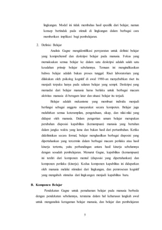 lingkungan. Model ini tidak membahas hasil spesifik dari belajar, namun 
konsep bertindak pada stimuli di lingkungan dalam berbagai cara 
memberikan implikasi bagi pembelajaran. 
5 
2. Definisi Belajar 
Analisis Gagne mengidentifikasi persyaratan untuk definisi belajar 
yang komprehensif dan deskripsi belajar pada manusia. Fokus yang 
memaksakan semua belajar ke dalam satu deskripsi adalah salah satu 
kesalahan prinsip belajar sebelumnya. Temuan ini mengindikasikan 
bahwa belajar adalah bukan proses tunggal. Riset laboratorium yang 
dilakukan oleh psikolog kognitif di awal 1980-an menyebabkan riset itu 
menjadi terpaku hanya pada saluran belajar yang sempit. Deskripsi yang 
memadai dari belajar manusia harus berlaku untuk berbagai macam 
aktivitas manusia di beragam latar dan situasi belajar itu terjadi. 
Belajar adalah mekanisme yang membuat individu menjadi 
berfungsi sebagai anggota masyarakat secara kompeten. Belajar juga 
melahirkan semua keterampilan, pengetahuan, sikap, dan nilai-nilai yang 
didapat oleh manusia. Dalam pengertian umum belajar merupakan 
perubahan disposisi kapabilitas (kemampuan) manusia yang bertahan 
dalam jangka waktu yang lama dan bukan hasil dari pertumbuhan. Ketika 
didefinisikan secara formal, belajar menghasilkan berbagai disposisi yang 
dipertahankan yang tercermin dalam berbagai macam perilaku atau hasil 
kinerja tertentu, yaitu perbandingan antara hasil kinerja sebelumnya 
dengan sesudah pembelajaran. Menurut Gagne, kapabilitas (kemampuan) 
ini terdiri dari komponen mental (disposisi yang dipertahankan) dan 
komponen perilaku (kinerja). Kedua komponen kapabilitas ini didapatkan 
oleh manusia melalui stimulasi dari lingkungan, dan pemrosesan kognitif 
yang mengubah stimulus dari lingkungan menjadi kapabilitas baru. 
B. Komponen Belajar 
Pendekatan Gagne untuk pemahaman belajar pada manusia berbeda 
dengan pendekatan sebelumnya, terutama dalam hal keharusan langkah awal 
untuk menganalisis keragaman belajar manusia, dan belajar dan pembelajaran 
 