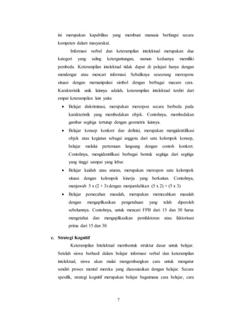 ini merupakan kapabilitas yang membuat manusia berfungsi secara 
kompeten dalam masyarakat. 
Informasi verbal dan keterampilan intelektual merupakan dua 
kategori yang saling ketergantungan, namun keduanya memiliki 
pembeda. Keterampilan intelektual tidak dapat di pelajari hanya dengan 
mendengar atau mencari informasi. Sebaliknya seseorang merespons 
situasi dengan memanipulasi simbol dengan berbagai macam cara. 
Karakteristik unik lainnya adalah, keterampilan intelektual terdiri dari 
empat keterampilan lain yaitu: 
 Belajar diskriminasi, merupakan merespon secara berbeda pada 
karakteristik yang membedakan objek. Contohnya, membedakan 
gambar segitiga tertutup dengan geometris lainnya. 
 Belajar konsep konkret dan definisi, merupakan mengidentifikasi 
objek atau kegiatan sebagai anggota dari satu kelompok konsep, 
belajar melalui pertemuan langsung dengan contoh konkret. 
Contohnya, mengidentifikasi berbagai bentuk segitiga dari segitiga 
yang tinggi sampai yang lebar. 
 Belajar kaidah atau aturan, merupakan merespon satu kelompok 
situasi dengan kelompok kinerja yang berkaitan. Contohnya, 
menjawab 5 x (2 + 3) dengan menjumlahkan (5 x 2) + (5 x 3) 
 Belajar pemecahan masalah, merupakan memecahkan masalah 
dengan mengaplikasikan pengetahuan yang telah diperoleh 
sebelumnya. Contohnya, untuk mencari FPB dari 15 dan 30 harus 
mengetahui dan mengaplikasikan pemfaktoran atau faktorisasi 
prima dari 15 dan 30. 
7 
c. Strategi Kognitif 
Keterampilan Intelektual membentuk struktur dasar untuk belajar. 
Setelah siswa berhasil dalam belajar informasi verbal dan keterampilan 
intelektual, siswa akan mulai mengembangkan cara untuk mengatur 
sendiri proses mental mereka yang diasosiasikan dengan belajar. Secara 
spesifik, strategi kognitif merupakan belajar bagaimana cara belajar, cara 
 