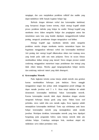 mengingat, dan cara menjalankan pemikiran reflektif dan analitis yang 
dapat melahirkan lebih banyak kegiatan belajar lagi. 
Berbeda dengan informasi verbal dan keterampilan intelektual, 
yang beroperasi dengan konten tertentu, objek strategi kognitif adalah 
proses pemikiran individu yang belajar itu sendiri. Strtaegi kognitif yang 
membantu siswa dalam mengelola belajar dan pengingatan antara lain 
mencitrakan suatu kata yang hendak dipelajari, menggarisbawahi kalimat 
penting, mengecek pemahaman dengan mengerjakan soal latihan. 
Strategi kognitif juga membantu individu untuk mengelola 
pemikiran mereka dengan membantu mereka menentukan kapan dan 
bagaimana menggunakan informasi verbal dan keterampilan intelektual. 
Arti penting dari startegi kognif diilustrasikan dalam riset tenntang siswa 
yang lemah pada salah satu mata pelajaran. Siswa ini secara khusus 
membutuhkan latihan strategi yang intensif. Siswa dengan prestasi rendah 
cenderung menggunakan memorisasi tanpa pendalaman dan strategi yang 
tidak efisien lainnya. Mereka gagal mengorganisasikan belajar mereka 
dan cenderung melewati materi yang tidak dimengerti. 
8 
d. Keterampilan Motorik 
Pada tingkatan tertentu semua kinerja adalah motorik atau gerakan 
karena membutuhkan beberapa jenis tindakan. Siswa munggik 
menggunakan tangan dan jarinya untuk menggunakan pensil sehingga dia 
dapat menulis jawaban soal 5 x 8. Akan tetapi tindakan ini adalah 
demonstaris keterampilan intelektual, bukan keterampilan motorik. 
Karena keterampilan motorik tidak dapat ditentukan dengan sekedar 
mengamati beberapa kinerja gerak yang nyata. Dalam kasus soal 
perkalian, siswa sudah tahu cara menulis angka, focus tugasnya adalah 
menunjukkan keterampilan intelektual. Tentu saja sebelumnya anak harus 
belajar keterampilan motorik yang memungkinkan untuk menulis 
jawaban. Meskipun demikian, keterampilan motorik yang baru dipelajari 
bergantung pada pengenalan bahwa suatu kinerja motorik tidak ada 
sebelum belajar. Contohnya melempar bola, membuat simpul tali, 
melakukan serve dalam permainan tenis. 
 