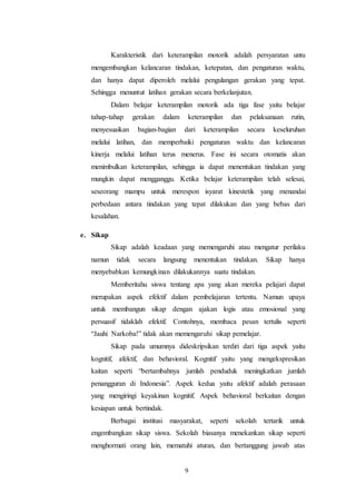 Karakteristik dari keterampilan motorik adalah persyaratan untu 
mengembangkan kelancaran tindakan, ketepatan, dan pengaturan waktu, 
dan hanya dapat diperoleh melalui pengulangan gerakan yang tepat. 
Sehingga menuntut latihan gerakan secara berkelanjutan. 
Dalam belajar keterampilan motorik ada tiga fase yaitu belajar 
tahap-tahap gerakan dalam keterampilan dan pelaksanaan rutin, 
menyesuaikan bagian-bagian dari keterampilan secara keseluruhan 
melalui latihan, dan memperbaiki pengaturan waktu dan kelancaran 
kinerja melalui latihan terus menerus. Fase ini secara otomatis akan 
menimbulkan keterampilan, sehingga ia dapat menentukan tindakan yang 
mungkin dapat mengganggu. Ketika belajar keterampilan telah selesai, 
seseorang mampu untuk merespon isyarat kinestetik yang menandai 
perbedaan antara tindakan yang tepat dilakukan dan yang bebas dari 
kesalahan. 
9 
e. Sikap 
Sikap adalah keadaan yang memengaruhi atau mengatur perilaku 
namun tidak secara langsung menentukan tindakan. Sikap hanya 
menyebabkan kemungkinan dilakukannya suatu tindakan. 
Memberitahu siswa tentang apa yang akan mereka pelajari dapat 
merupakan aspek efektif dalam pembelajaran tertentu. Namun upaya 
untuk membangun sikap dengan ajakan logis atau emosional yang 
persuasif tidaklah efektif. Contohnya, membaca pesan tertulis seperti 
“Jauhi Narkoba!” tidak akan memengaruhi sikap pemelajar. 
Sikap pada umumnya dideskripsikan terdiri dari tiga aspek yaitu 
kognitif, afektif, dan behavioral. Kognitif yaitu yang mengekspresikan 
kaitan seperti “bertambahnya jumlah penduduk meningkatkan jumlah 
penangguran di Indonesia”. Aspek kedua yaitu afektif adalah perasaan 
yang mengiringi keyakinan kognitif. Aspek behavioral berkaitan dengan 
kesiapan untuk bertindak. 
Berbagai institusi masyarakat, seperti sekolah tertarik untuk 
engembangkan sikap siswa. Sekolah biasanya menekankan sikap seperti 
menghormati orang lain, mematuhi aturan, dan bertanggung jawab atas 
 