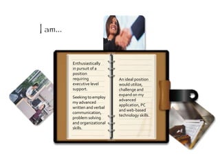 Enthusiastically
in pursuit of a
position
requiring
executive level
support.
An ideal position
would utilize,
challenge and
expand on my
advanced
application, PC
and web-based
technology skills.
Seeking to employ
my advanced
written and verbal
communication,
problem solving
and organizational
skills.
I am...
 