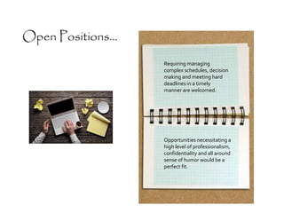 Requiring managing
complex schedules, decision
making and meeting hard
deadlines in a timely
manner are welcomed.
Open Positions...
Opportunities necessitating a
high level of professionalism,
confidentiality and all around
sense of humor would be a
perfect fit.
 