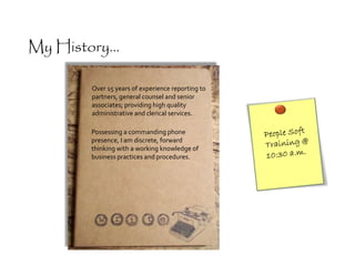 Possessing a commanding phone
presence, I am discrete, forward
thinking with a working knowledge of
business practices and procedures.
Over 15 years of experience reporting to
partners, general counsel and senior
associates; providing high quality
administrative and clerical services.
My History...
 