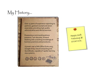 A power user of MS Office Suite 2013,
Google Drive, CloudComputing and
QuickBooks, capable of rapidly learning
new systems.
Possessing a commanding phone
presence, I am discrete, forward
thinking with a working knowledge of
business practices and procedures.
Over 15 years of experience reporting to
partners, general counsel and senior
associates; providing high quality
administrative and clerical services.
My History...
 