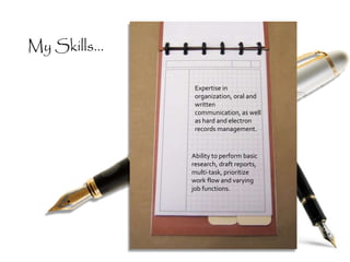 My Skills...
Expertise in
organization, oral and
written
communication, as well
as hard and electron
records management.
Ability to perform basic
research, draft reports,
multi-task, prioritize
work flow and varying
job functions.
 