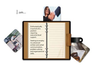 Enthusiastically
in pursuit of a
position
requiring
executive level
support.
Seeking to employ
my advanced
written and verbal
communication,
problem solving
and organizational
skills.
I am...
 