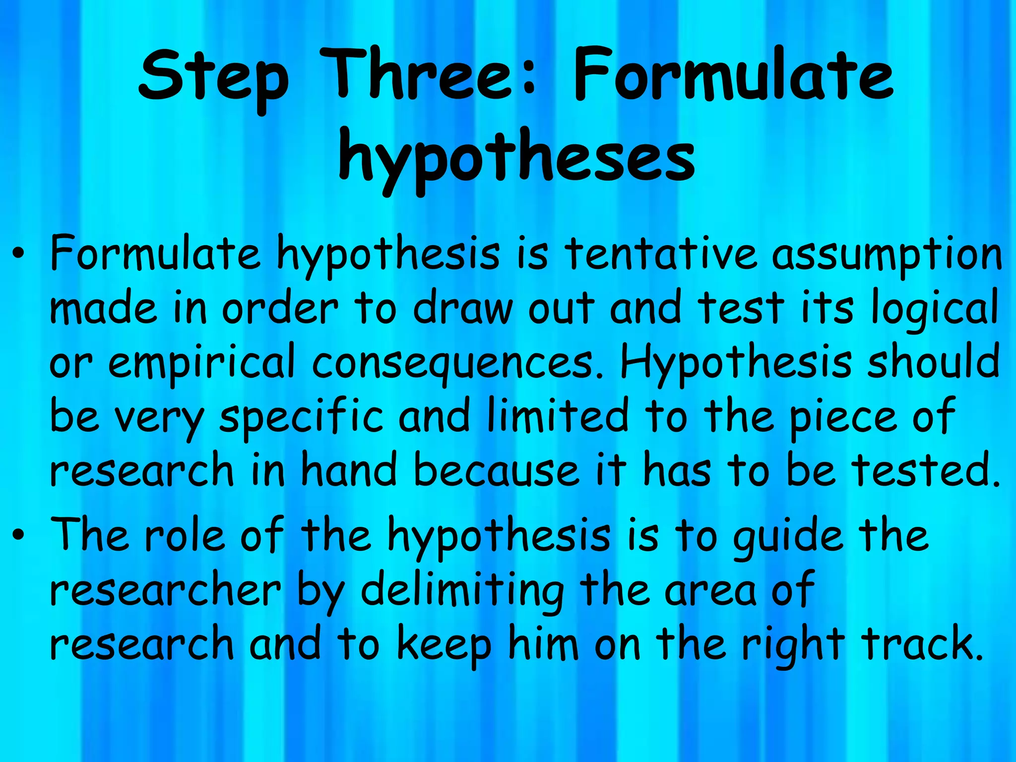Step Three: Formulate
hypotheses
• Formulate hypothesis is tentative assumption
made in order to draw out and test its logical
or empirical consequences. Hypothesis should
be very specific and limited to the piece of
research in hand because it has to be tested.
• The role of the hypothesis is to guide the
researcher by delimiting the area of
research and to keep him on the right track.
 