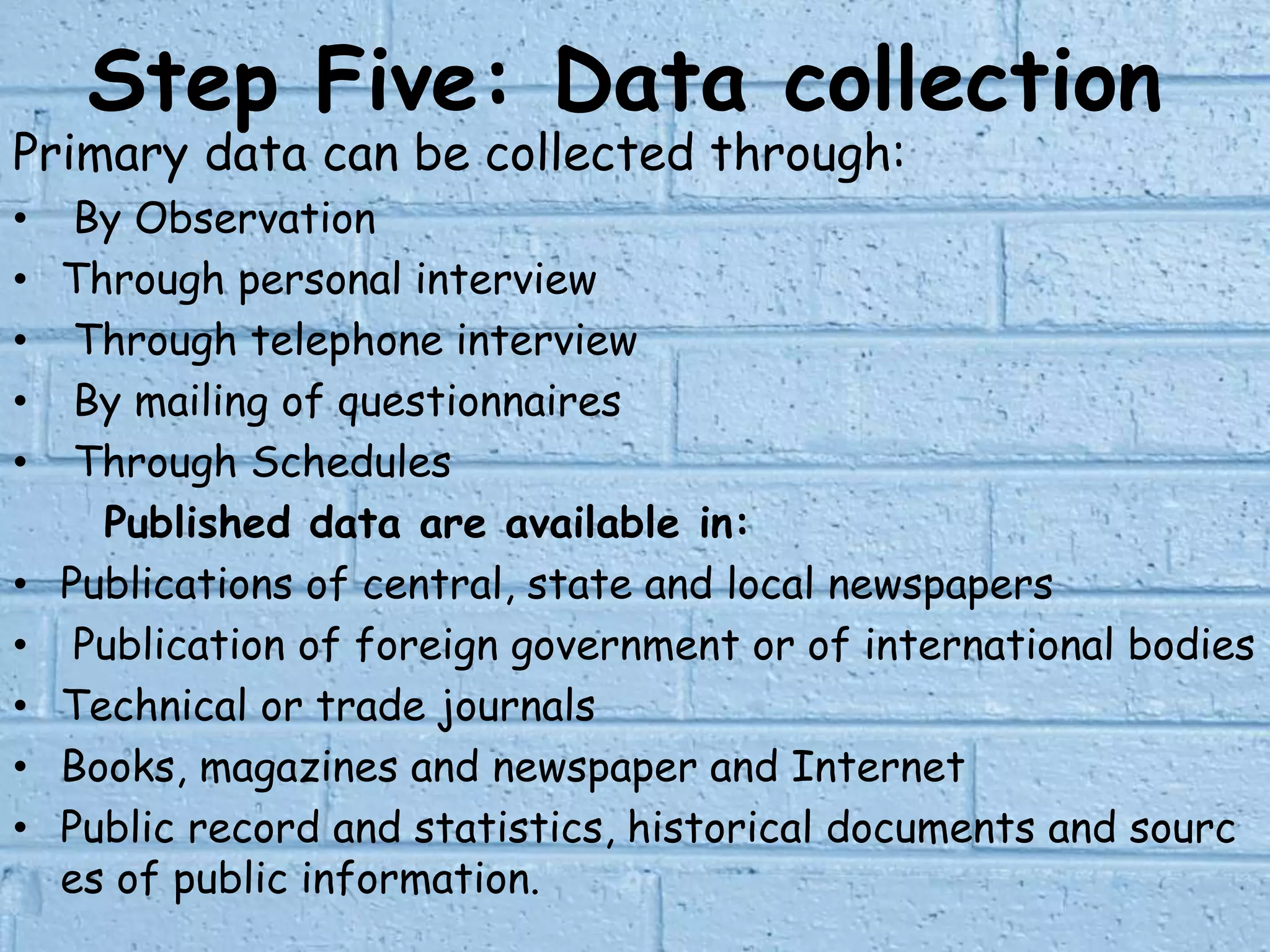 Step Five: Data collection
Primary data can be collected through:
• By Observation
• Through personal interview
• Through telephone interview
• By mailing of questionnaires
• Through Schedules
Published data are available in:
• Publications of central, state and local newspapers
• Publication of foreign government or of international bodies
• Technical or trade journals
• Books, magazines and newspaper and Internet
• Public record and statistics, historical documents and sourc
es of public information.
 