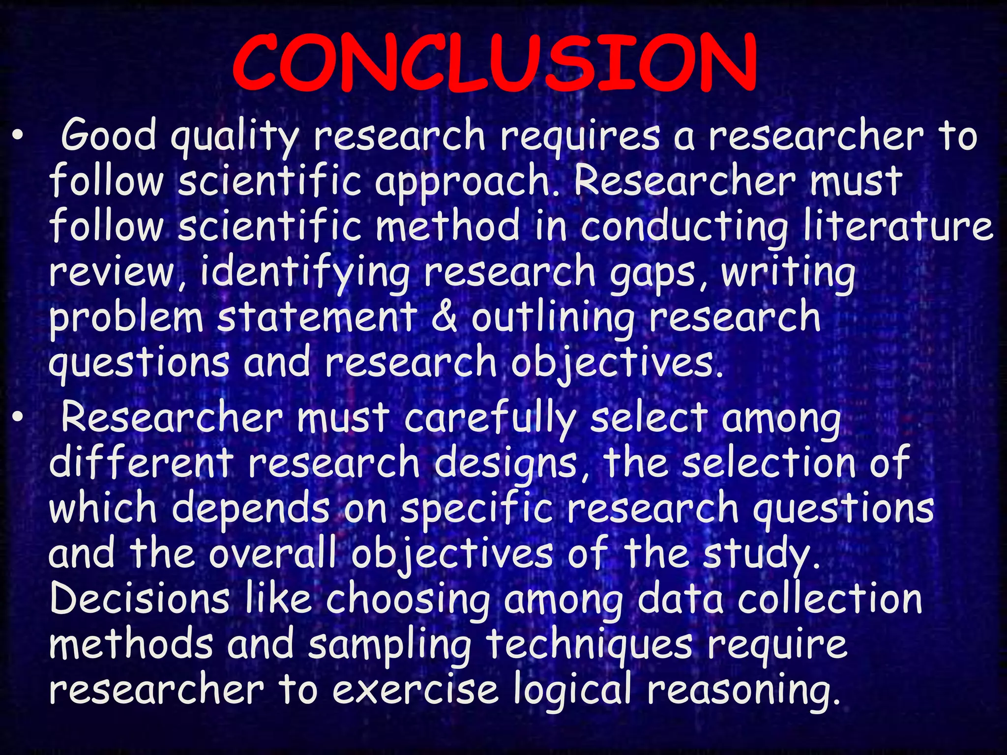 CONCLUSION
• Good quality research requires a researcher to
follow scientific approach. Researcher must
follow scientific method in conducting literature
review, identifying research gaps, writing
problem statement & outlining research
questions and research objectives.
• Researcher must carefully select among
different research designs, the selection of
which depends on specific research questions
and the overall objectives of the study.
Decisions like choosing among data collection
methods and sampling techniques require
researcher to exercise logical reasoning.
 