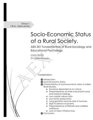Group 1.
II B.Sc. (Sericulture).
Socio-Economic Status
of a Rural Society.
AEX 201 Fundamentals of Rural Sociology and
Educational Psychology.
Course Mentor:
Dr Chintia Fernandez
Compendium:
 Introduction.
 Socio-Economic Status.
 Characteristics of socio-economic status in Indian
Rural Society.
¥ Excessive dependence on nature.
¥ Preponderance of small uneconomic land
and livestock holdings.
¥ Low capital- labour ratio.
¥ Low factor productivity.
¥ Long gestation and low rate of turnover.
¥ High incidence of poverty.
¥ Preponderance of illiterate and unskilled
workforce.
¥ Lack of basic infrastructure.
 Conclusion.
 