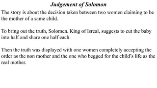 The story is about the decision taken between two women claiming to be
the mother of a same child.
To bring out the truth, Solomen, King of Isreal, suggests to cut the baby
into half and share one half each.
Then the truth was displayed with one women completely accepting the
order as the non mother and the one who begged for the child’s life as the
real mother.
Judgement of Solomon
 