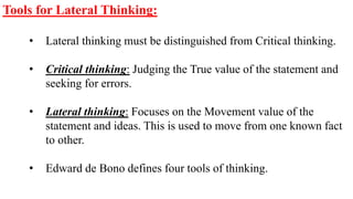 Tools for Lateral Thinking:
• Lateral thinking must be distinguished from Critical thinking.
• Critical thinking: Judging the True value of the statement and
seeking for errors.
• Lateral thinking: Focuses on the Movement value of the
statement and ideas. This is used to move from one known fact
to other.
• Edward de Bono defines four tools of thinking.
 