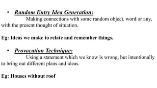 • Random Entry Idea Generation:
Making connections with some random object, word or any,
with the present thought of situation.
Eg: Ideas we make to relate and remember things.
• Provocation Technique:
Using a statement which we know is wrong, but intentionally
to bring out different plans and ideas.
Eg: Houses without roof
 